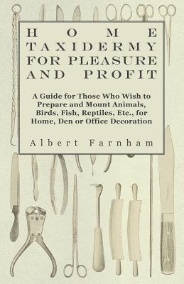 Home Taxidermy or Pleasure and Profit - A Guide for Those Who Wish to Prepare and Mount Animals, Birds, Fish, Reptiles, Etc., for Home, Den or Office Decoration - Farnham, Albert