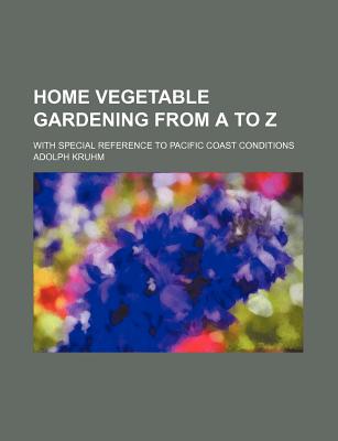 Home Vegetable Gardening from A to Z: With Special Reference to Pacific Coast Conditions - Kruhm, Adolph