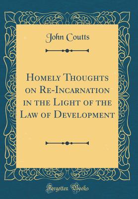 Homely Thoughts on Re-Incarnation in the Light of the Law of Development (Classic Reprint) - Coutts, John