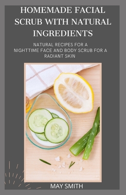 Homemade Facial Scrub with Natural Ingredients: Natural Recipes For A Nighttime Face And Body Scrub For A Radiant Skin - Smith, May