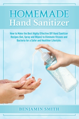 Homemade Hand Sanitizer: How to Make the Best Highly Effective DIY Hand Sanitizer Recipes (Gel, Spray and Wipes) to Eliminate Viruses and Bacteria for a Healthier Lifestyle - Smith, Benjamin