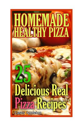 Homemade Healthy Pizza: 25 Delicious Real Pizza Recipes: (Cooking Books, Pizza Making For Dummies, My Pizza) - Appleton, Casey
