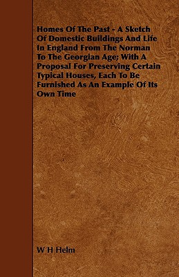 Homes of the Past - A Sketch of Domestic Buildings and Life in England from the Norman to the Georgian Age; With a Proposal for Preserving Certain Typ - Helm, W H