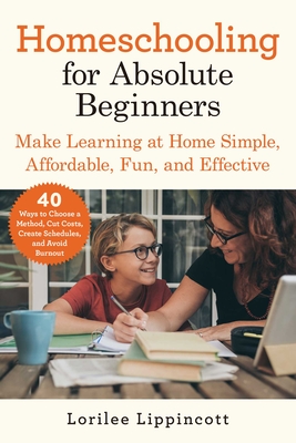 Homeschooling for Absolute Beginners: Make Learning at Home Simple, Affordable, Fun, and Effective - Lippincott, Lorilee