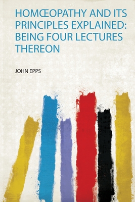 Homoeopathy and Its Principles Explained: Being Four Lectures Thereon - Epps, John (Creator)
