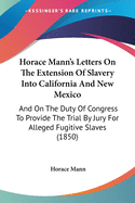 Horace Mann's Letters On The Extension Of Slavery Into California And New Mexico: And On The Duty Of Congress To Provide The Trial By Jury For Alleged Fugitive Slaves (1850)