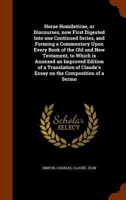 Horae Homileticae, or Discourses, now First Digested Into one Continued Series, and Forming a Commentary Upon Every Book of the Old and New Testament, to Which is Annexed an Improved Edition of a Translation of Claude's Essay on the Composition of a Sermo - Simeon, Charles, and Claude, Jean