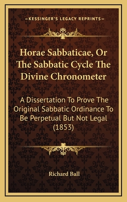 Horae Sabbaticae, or the Sabbatic Cycle the Divine Chronometer: A Dissertation to Prove the Original Sabbatic Ordinance to Be Perpetual But Not Legal (1853) - Ball, Richard