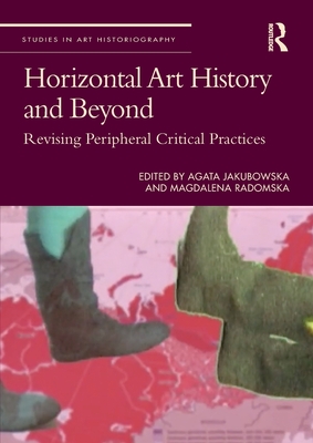 Horizontal Art History and Beyond: Revising Peripheral Critical Practices - Jakubowska, Agata (Editor), and Radomska, Magdalena (Editor)