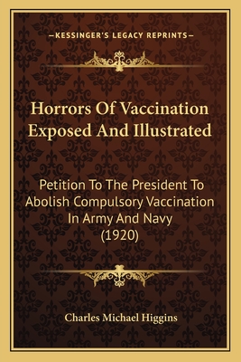 Horrors Of Vaccination Exposed And Illustrated: Petition To The President To Abolish Compulsory Vaccination In Army And Navy (1920) - Higgins, Charles Michael