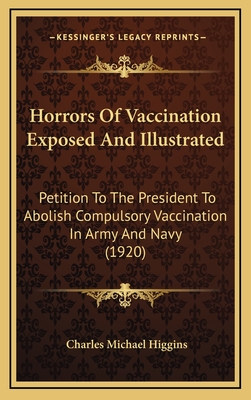 Horrors Of Vaccination Exposed And Illustrated: Petition To The President To Abolish Compulsory Vaccination In Army And Navy (1920) - Higgins, Charles Michael