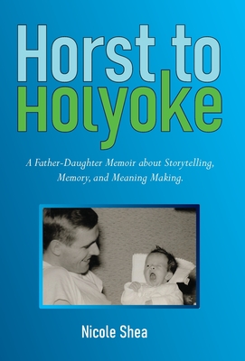 Horst to Holyoke: A Father-Daughter Memoir about Storytelling, Memory, and Meaning Making. - Shea, Nicole