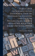 Horus Oder Astrognostisches Endurtheil Uber Die Offenbarung Johannis Und Uber Die Weissagungen Auf Den Messias Wie Auch Uber Jesum Und Seine Junger