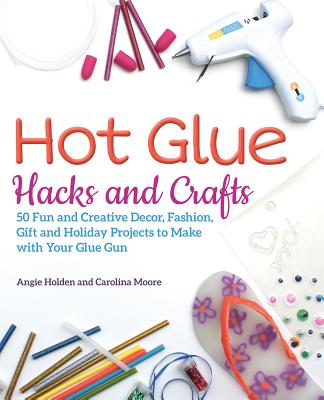 Hot Glue Hacks and Crafts: 50 Fun and Creative Decor, Fashion, Gift and Holiday Projects to Make with Your Glue Gun - Holden, Angie, and Moore, Carolina