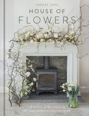 House of Flowers: 30 floristry projects to bring the magic of flowers into your home - Jane, Ashlee