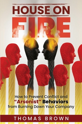 House on Fire: How to Prevent Conflict and "Arsonist" Behaviors From Burning Down Your Company - Brown, Thomas