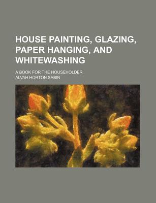 House Painting, Glazing, Paper Hanging, and Whitewashing: A Book for the Householder - Sabin, Alvah Horton