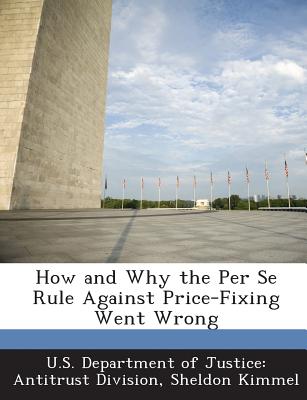 How and Why the Per Se Rule Against Price-Fixing Went Wrong - Kimmel, Sheldon, and U S Department of Justice Antitrust Di (Creator)