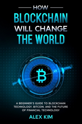 How Blockchain will Change the World: A Beginner's Guide To Blockchain Technology, Bitcoin, and the Future of Financial Technology - Kim, Alex