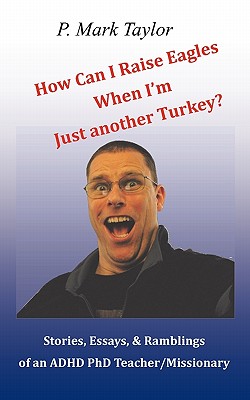 How Can I Raise Eagles When I Am Just Another Turkey?: Stories, Essays, & Ramblings of an ADHD PhD Teacher/Missionary - Taylor, P Mark, Dr.