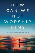 How Can We Not Worship Him?: Worship Is Loving God Back