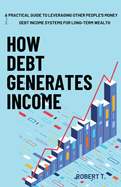 How Debt Generates Income: A Practical Guide to Leveraging Other People's Money - Debt Income Systems for Long-Term Wealth