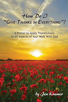 How Do I "Give Thanks in Everything"?: A Primer to Apply Thankfulness to All Aspects of Your Walk with God - Kramer, Jen