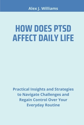 How Does Ptsd Affect Daily Life: Practical Insights and Strategies to Navigate Challenges and Regain Control Over Your Everyday Routine - J Williams, Alex