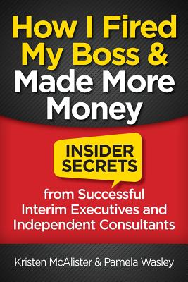 How I Fired My Boss and Made More Money: Insider Secrets from Successful Interim Executives and Independent Consultants - Wasley, Pamela, and McAlister, Kristen