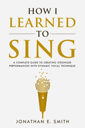How I Learned To Sing: A Complete Guide to Creating Stronger Performances with Dynamic Vocal Technique