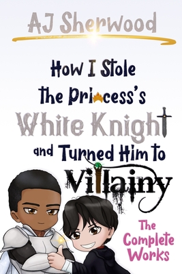 How I Stole the Princess's White Knight and Turned Him to Villainy: The Complete Works - Griffin, Katie (Editor), and Wade, Cait (Editor), and Sherwood, Aj
