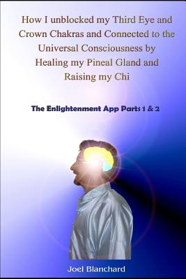 How I Unblocked My Third Eye and Crown Chakras and Connected to the Universal Consciousness by Healing My Pineal Gland and Raising My Chi: The Enlightenment App Parts 1 & 2 - Blanchard, Joel