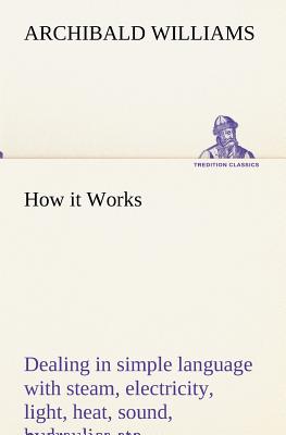 How it Works Dealing in simple language with steam, electricity, light, heat, sound, hydraulics, optics, etc. - Williams, Archibald