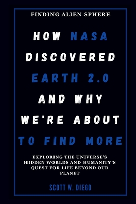 How NASA Discovered Earth 2.0 and Why We're About to Find More: Finding Alien Sphere: Exploring the Universe's Hidden Worlds and Humanity's Quest for Life Beyond Our Planet - W Diego, Scott