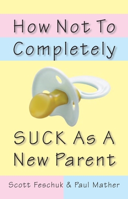 How Not to Completely Suck as a New Parent - Feschuk, Scott, and Mather, Paul