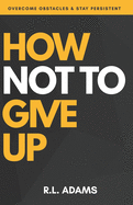 How Not to Give Up: A Motivational & Inspirational Guide to Goal Setting and Achieving your Dreams