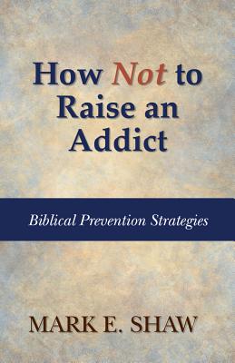 How Not to Raise an Addict: Biblical Prevention Strategies - Shaw, Mark E, Dr.