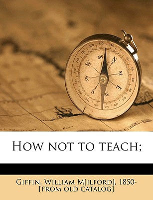 How Not to Teach; - Giffin, William M[ilford] 1850- (Creator)