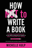 How NOT To Write A Book: 12 Things You Should Never Do If You Want to Become an Author & Make a Living With Your Writing (From Someone Who Has Written 12 Books in 12 Months)