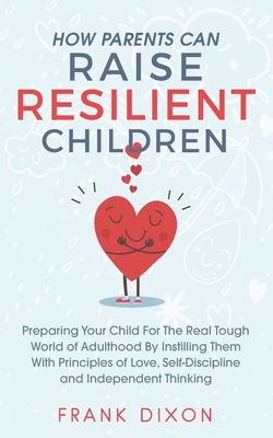 How Parents Can Raise Resilient Children: Preparing Your Child for the Real Tough World of Adulthood by Instilling Them With Principles of Love, Self-Discipline, and Independent Thinking - Dixon, Frank