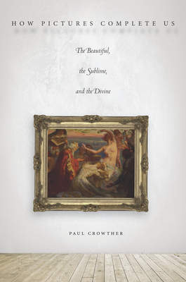 How Pictures Complete Us: The Beautiful, the Sublime, and the Divine - Crowther, Paul