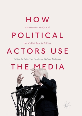 How Political Actors Use the Media: A Functional Analysis of the Media's Role in Politics - Van Aelst, Peter (Editor), and Walgrave, Stefaan (Editor)