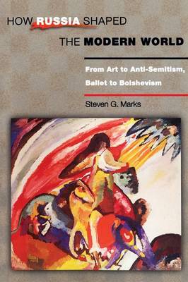 How Russia Shaped the Modern World: From Art to Anti-Semitism, Ballet to Bolshevism - Marks, Steven G