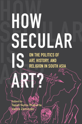 How Secular Is Art?: On the Politics of Art, History and Religion in South Asia - Guha-Thakurta, Tapati (Editor), and Zamindar, Vazira (Editor)