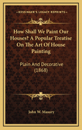 How Shall We Paint Our Houses? a Popular Treatise on the Art of House-Painting; Plain and Decorative. Showing the Nature, Composition and Mode of Production of Paints and Painters' Colors, and Their Proper and Harmonious Combination and Arrangement
