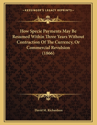 How Specie Payments May Be Resumed Within Three Years Without Contraction of the Currency, or Commercial Revulsion (1866) - Richardson, David M