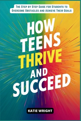 How Teens Thrive and Succeed: The Step by Step Guide for Students to Overcome Obstacles and Achieve Their Goals - Wright, Katie