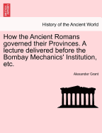 How the Ancient Romans Governed Their Provinces. a Lecture Delivered Before the Bombay Mechanics' Institution, Etc.