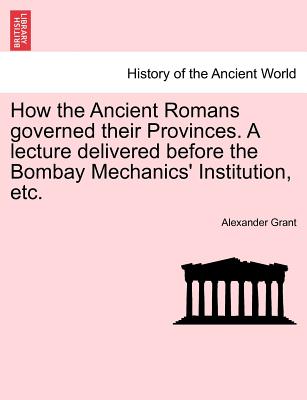 How the Ancient Romans Governed Their Provinces. a Lecture Delivered Before the Bombay Mechanics' Institution, Etc. - Grant, Alexander, Professor