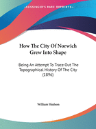 How The City Of Norwich Grew Into Shape: Being An Attempt To Trace Out The Topographical History Of The City (1896)